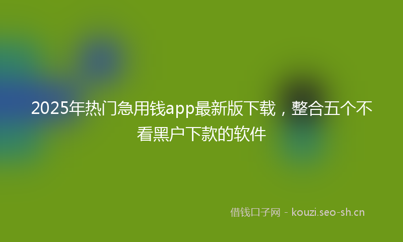 2025年热门急用钱app最新版下载，整合五个不看黑户下款的软件