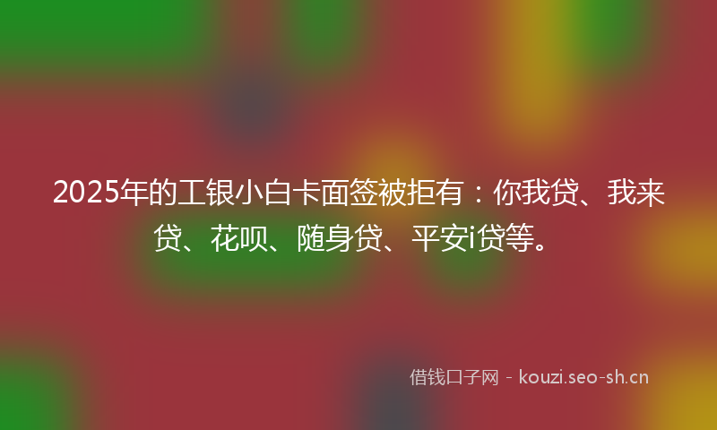 2025年的工银小白卡面签被拒有：你我贷、我来贷、花呗、随身贷、平安i贷等。