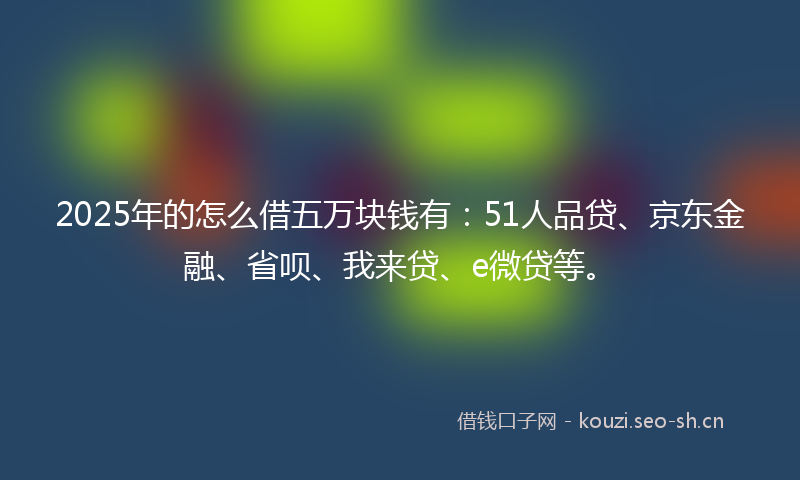 2025年的怎么借五万块钱有：51人品贷、京东金融、省呗、我来贷、e微贷等。