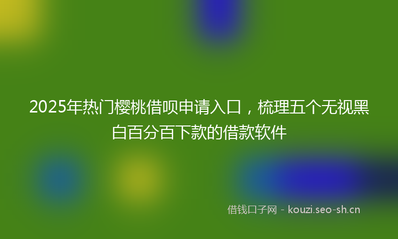 2025年热门樱桃借呗申请入口，梳理五个无视黑白百分百下款的借款软件