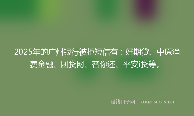 2025年的广州银行被拒短信有：好期贷、中原消费金融、团贷网、替你还、平安i贷等。