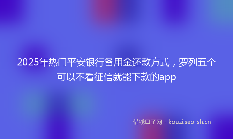 2025年热门平安银行备用金还款方式，罗列五个可以不看征信就能下款的app