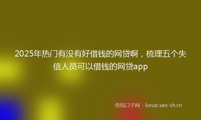 2025年热门有没有好借钱的网贷啊，梳理五个失信人员可以借钱的网贷app