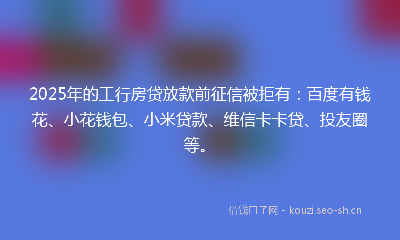 2025年的工行房贷放款前征信被拒有：百度有钱花、小花钱包、小米贷款、维信卡卡贷、投友圈等。