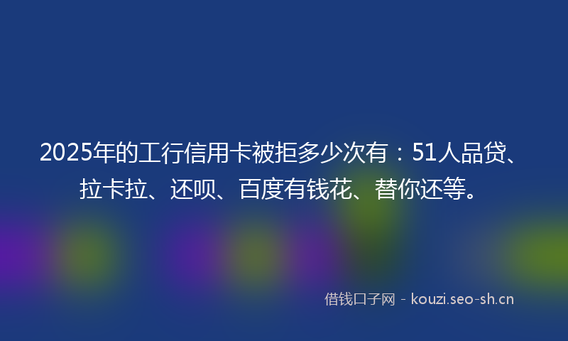 2025年的工行信用卡被拒多少次有：51人品贷、拉卡拉、还呗、百度有钱花、替你还等。