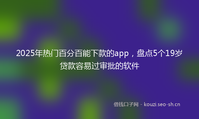 2025年热门百分百能下款的app，盘点5个19岁贷款容易过审批的软件