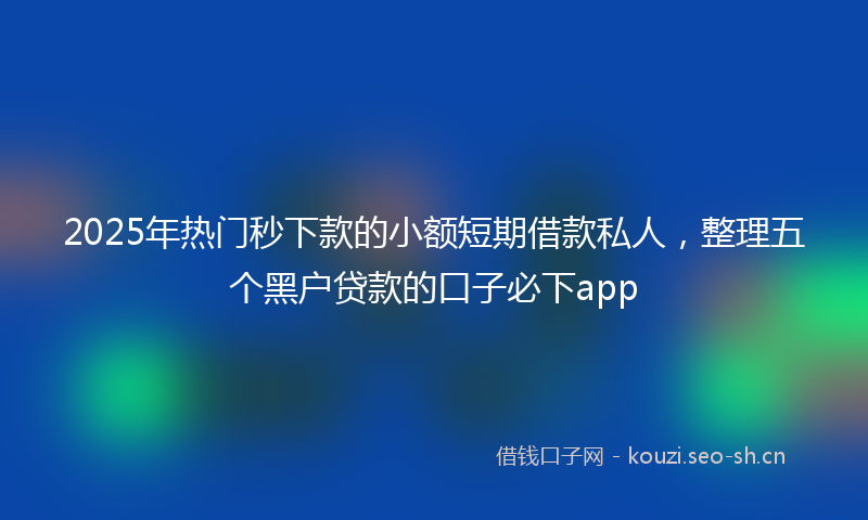 2025年热门秒下款的小额短期借款私人，整理五个黑户贷款的口子必下app