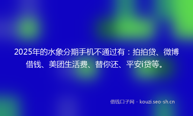 2025年的水象分期手机不通过有：拍拍贷、微博借钱、美团生活费、替你还、平安i贷等。