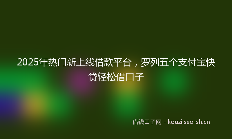 2025年热门新上线借款平台，罗列五个支付宝快贷轻松借口子