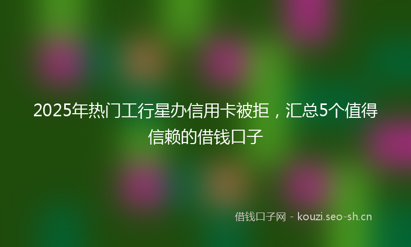 2025年热门工行星办信用卡被拒，汇总5个值得信赖的借钱口子