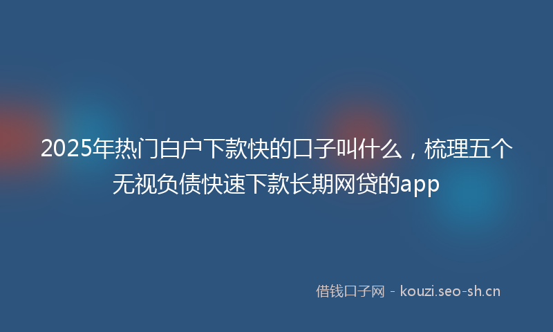 2025年热门白户下款快的口子叫什么，梳理五个无视负债快速下款长期网贷的app