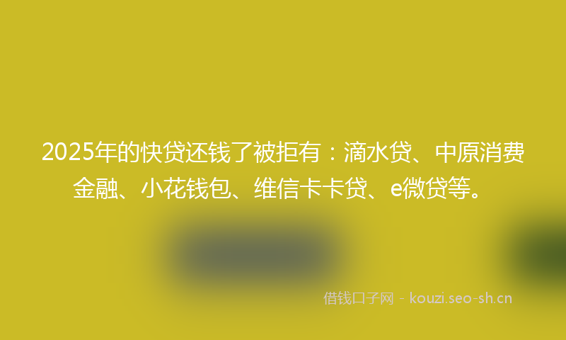 2025年的快贷还钱了被拒有:滴水贷、中原消费金融、小花钱包、维信卡卡贷、e微贷等。