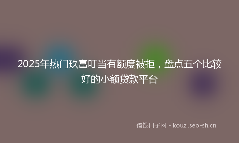 2025年热门玖富叮当有额度被拒，盘点五个比较好的小额贷款平台