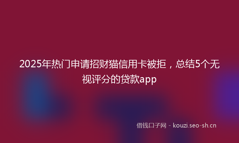 2025年热门申请招财猫信用卡被拒，总结5个无视评分的贷款app