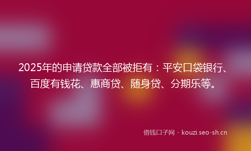 2025年的申请贷款全部被拒有：平安口袋银行、百度有钱花、惠商贷、随身贷、分期乐等。