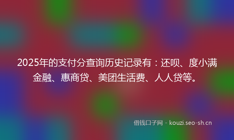 2025年的支付分查询历史记录有：还呗、度小满金融、惠商贷、美团生活费、人人贷等。