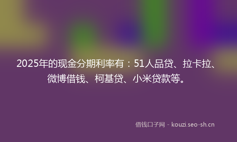 2025年的现金分期利率有：51人品贷、拉卡拉、微博借钱、柯基贷、小米贷款等。