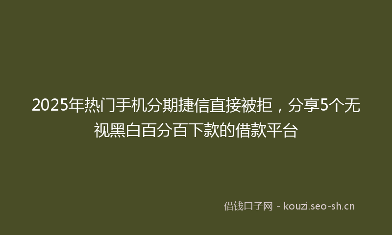 2025年热门手机分期捷信直接被拒，分享5个无视黑白百分百下款的借款平台