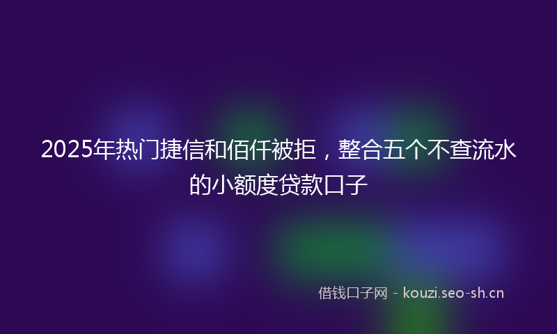 2025年热门捷信和佰仟被拒，整合五个不查流水的小额度贷款口子
