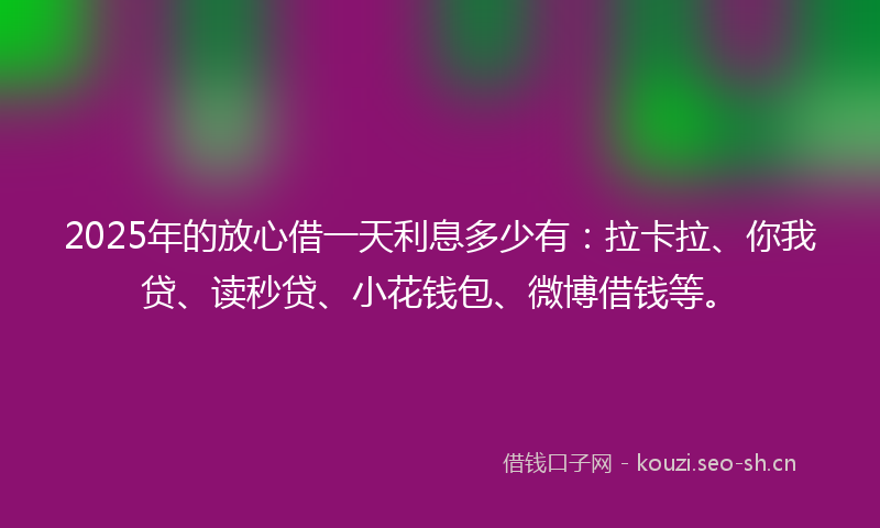 2025年的放心借一天利息多少有:拉卡拉、你我贷、读秒贷、小花钱包、微博借钱等。
