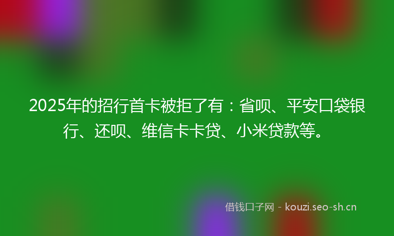 2025年的招行首卡被拒了有：省呗、平安口袋银行、还呗、维信卡卡贷、小米贷款等。