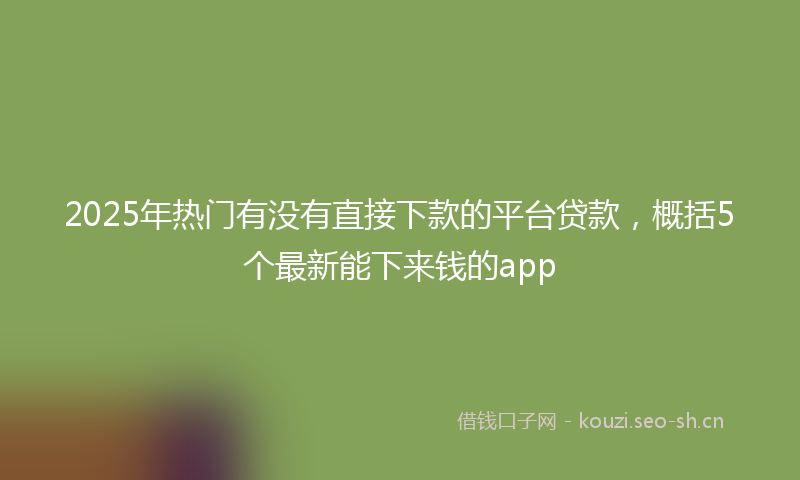 2025年热门有没有直接下款的平台贷款，概括5个最新能下来钱的app