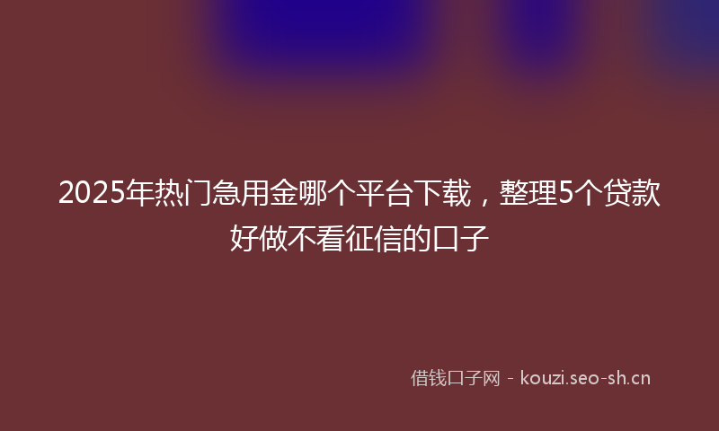 2025年热门急用金哪个平台下载，整理5个贷款好做不看征信的口子