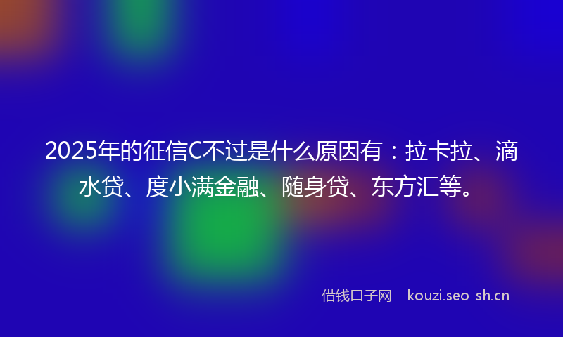2025年的征信C不过是什么原因有：拉卡拉、滴水贷、度小满金融、随身贷、东方汇等。