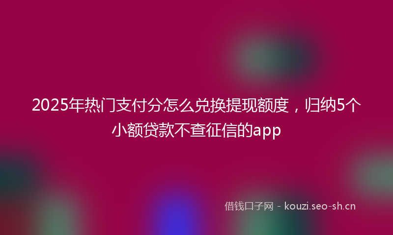 2025年热门支付分怎么兑换提现额度，归纳5个小额贷款不查征信的app