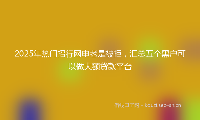 2025年热门招行网申老是被拒，汇总五个黑户可以做大额贷款平台
