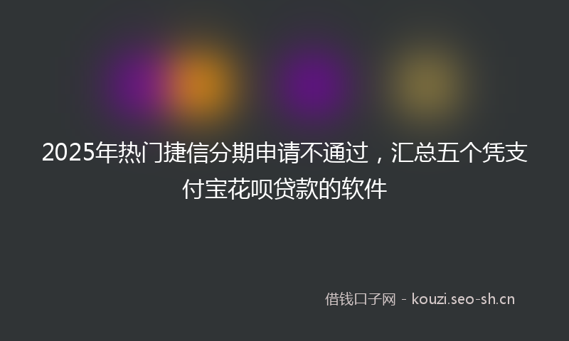 2025年热门捷信分期申请不通过，汇总五个凭支付宝花呗贷款的软件