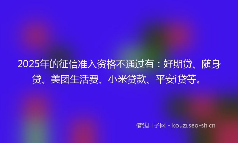 2025年的征信准入资格不通过有：好期贷、随身贷、美团生活费、小米贷款、平安i贷等。