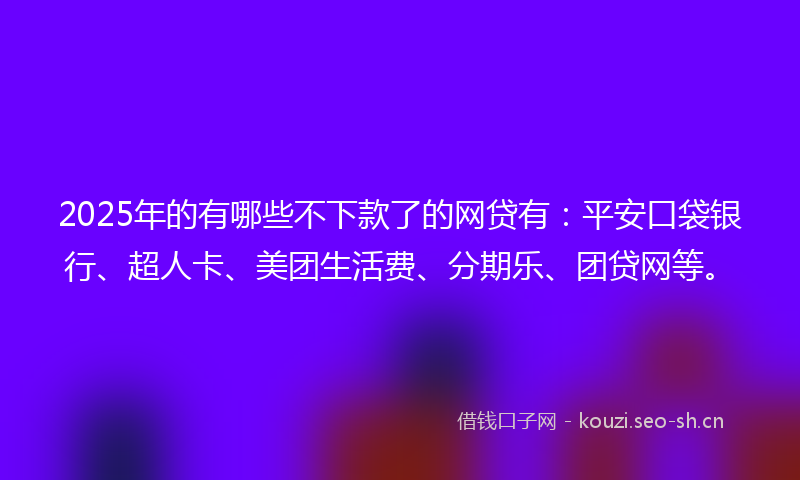 2025年的有哪些不下款了的网贷有：平安口袋银行、超人卡、美团生活费、分期乐、团贷网等。
