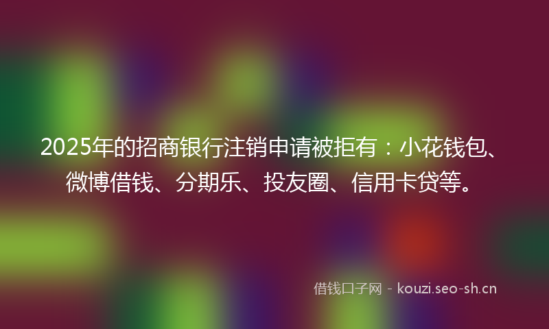 2025年的招商银行注销申请被拒有：小花钱包、微博借钱、分期乐、投友圈、信用卡贷等。
