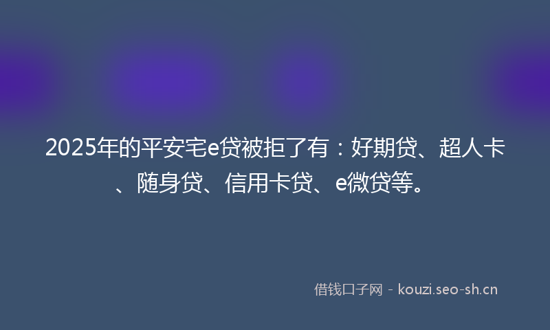 2025年的平安宅e贷被拒了有：好期贷、超人卡、随身贷、信用卡贷、e微贷等。