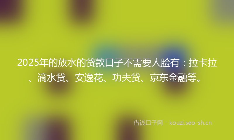 2025年的放水的贷款口子不需要人脸有：拉卡拉、滴水贷、安逸花、功夫贷、京东金融等。