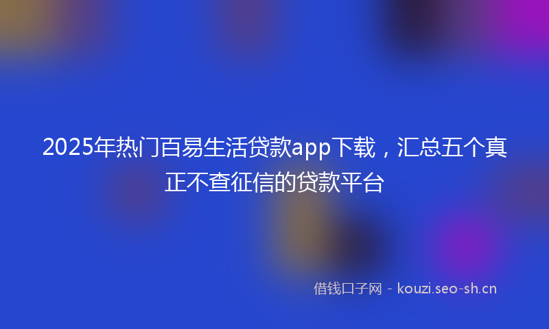 2025年热门百易生活贷款app下载，汇总五个真正不查征信的贷款平台