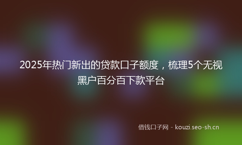2025年热门新出的贷款口子额度，梳理5个无视黑户百分百下款平台