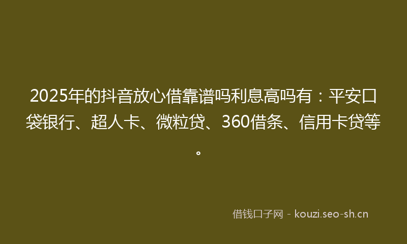 2025年的抖音放心借靠谱吗利息高吗有：平安口袋银行、超人卡、微粒贷、360借条、信用卡贷等。