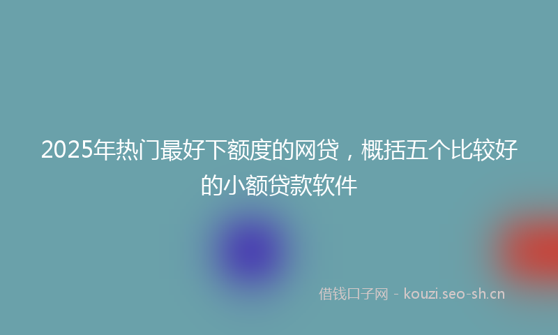 2025年热门最好下额度的网贷，概括五个比较好的小额贷款软件
