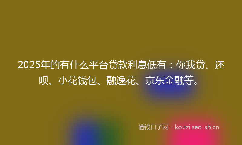 2025年的有什么平台贷款利息低有：你我贷、还呗、小花钱包、融逸花、京东金融等。