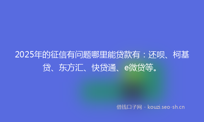 2025年的征信有问题哪里能贷款有：还呗、柯基贷、东方汇、快贷通、e微贷等。