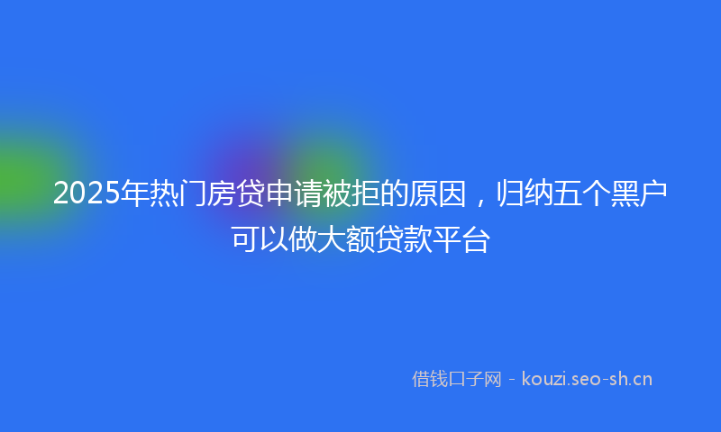 2025年热门房贷申请被拒的原因,归纳五个黑户可以做大额贷款平台