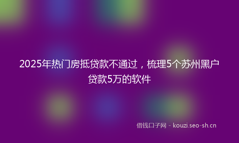 2025年热门房抵贷款不通过，梳理5个苏州黑户贷款5万的软件