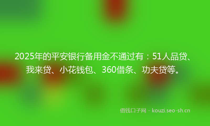 2025年的平安银行备用金不通过有：51人品贷、我来贷、小花钱包、360借条、功夫贷等。