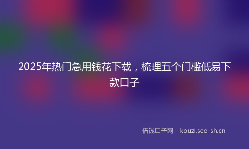 2025年热门急用钱花下载，梳理五个门槛低易下款口子