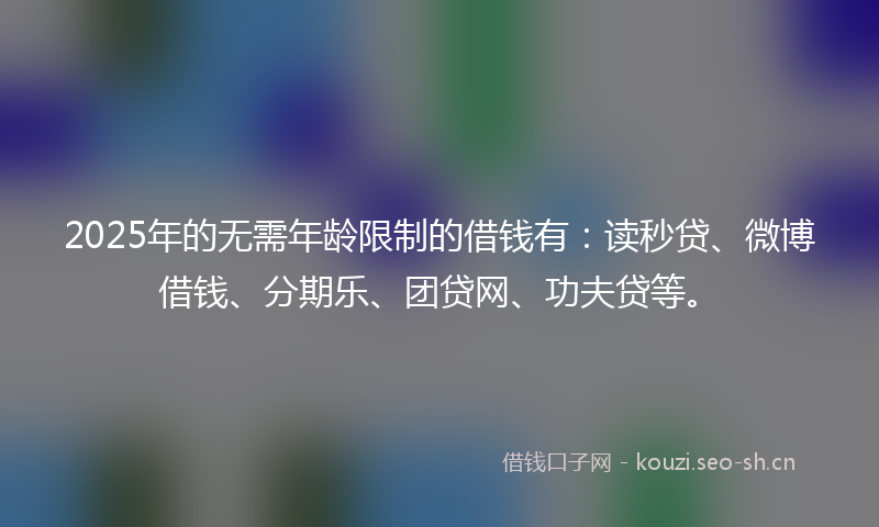 2025年的无需年龄限制的借钱有：读秒贷、微博借钱、分期乐、团贷网、功夫贷等。