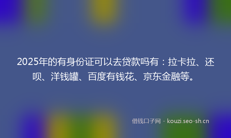 2025年的有身份证可以去贷款吗有：拉卡拉、还呗、洋钱罐、百度有钱花、京东金融等。