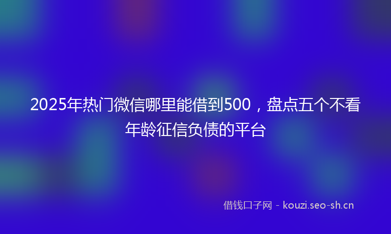 2025年热门微信哪里能借到500，盘点五个不看年龄征信负债的平台