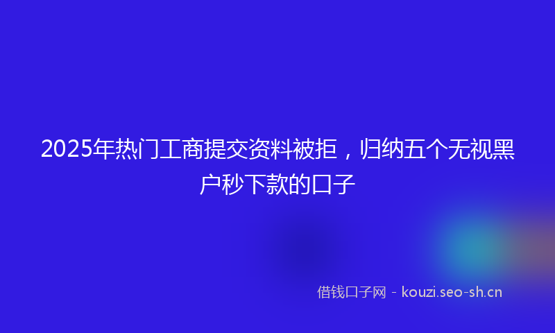 2025年热门工商提交资料被拒，归纳五个无视黑户秒下款的口子